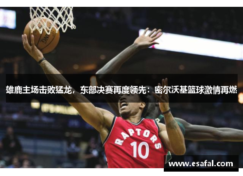 雄鹿主场击败猛龙，东部决赛再度领先：密尔沃基篮球激情再燃