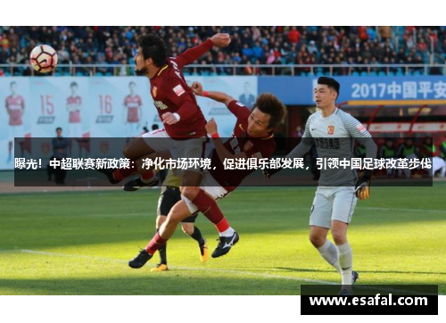 曝光！中超联赛新政策：净化市场环境，促进俱乐部发展，引领中国足球改革步伐